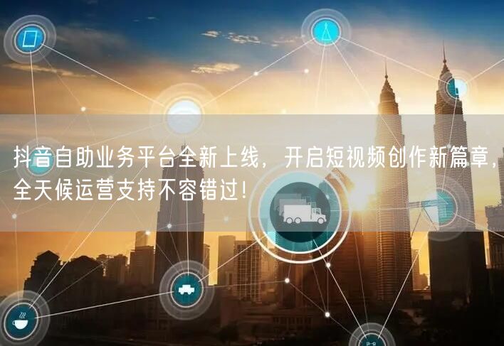 抖音自助业务平台全新上线，开启短视频创作新篇章，全天候运营支持不容错过！