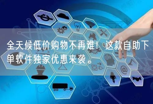 全天候低价购物不再难！这款自助下单软件独家优惠来袭。