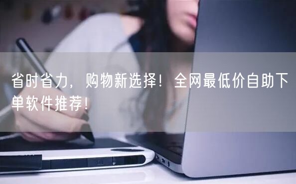 省时省力，购物新选择！全网最低价自助下单软件推荐！