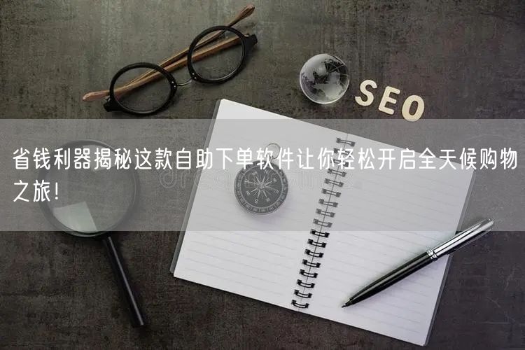省钱利器揭秘这款自助下单软件让你轻松开启全天候购物之旅！