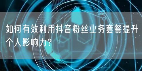 如何有效利用抖音粉丝业务套餐提升个人影响力？