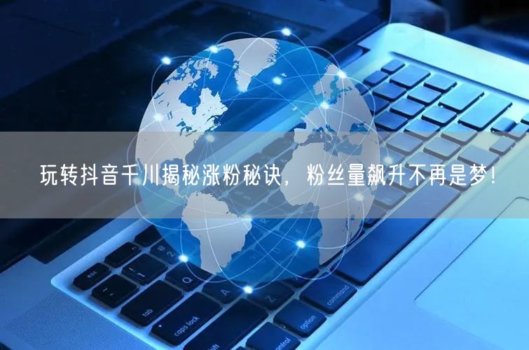 玩转抖音千川揭秘涨粉秘诀，粉丝量飙升不再是梦！