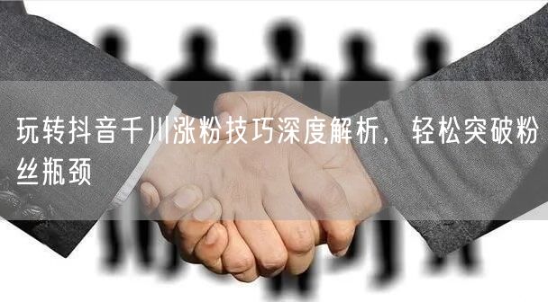玩转抖音千川涨粉技巧深度解析，轻松突破粉丝瓶颈