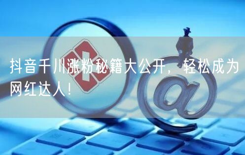 抖音千川涨粉秘籍大公开，轻松成为网红达人！