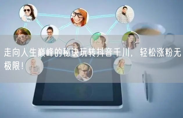 走向人生巅峰的秘诀玩转抖音千川，轻松涨粉无极限！