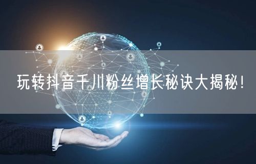 玩转抖音千川粉丝增长秘诀大揭秘！