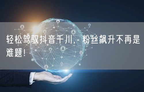 轻松驾驭抖音千川，粉丝飙升不再是难题！
