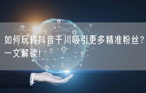 如何玩转抖音千川吸引更多精准粉丝？一文解读！