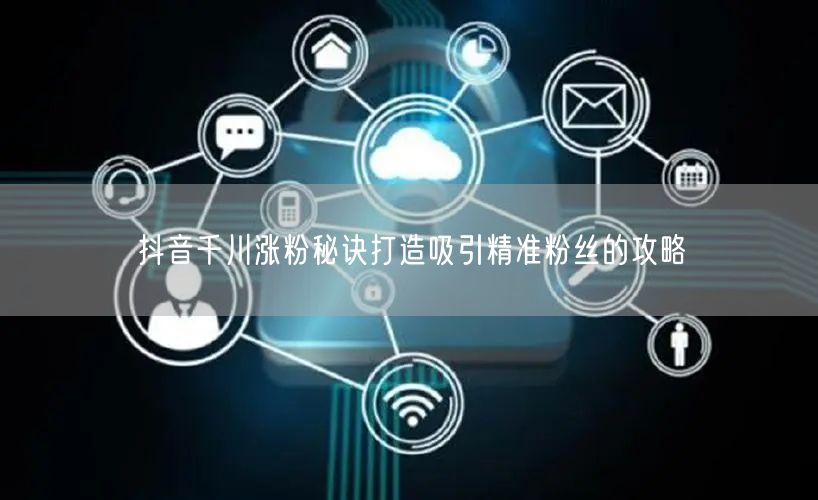 抖音千川涨粉秘诀打造吸引精准粉丝的攻略