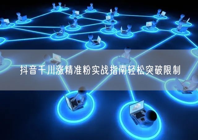 抖音千川涨精准粉实战指南轻松突破限制