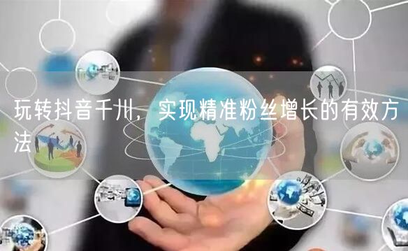玩转抖音千川，实现精准粉丝增长的有效方法