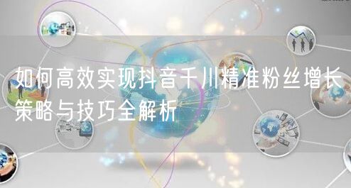 如何高效实现抖音千川精准粉丝增长策略与技巧全解析