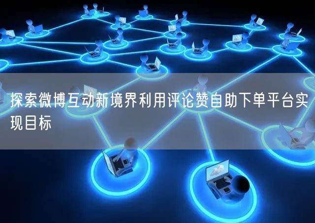 探索微博互动新境界利用评论赞自助下单平台实现目标