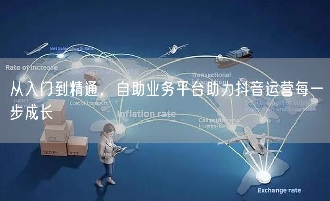从入门到精通，自助业务平台助力抖音运营每一步成长