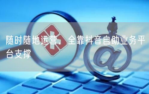 随时随地运营，全靠抖音自助业务平台支撑